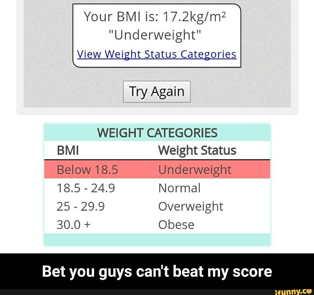 Your BMI is: 17.2kg/m?
"Underweight"
View Weight Status Categories
WEIGHT CATEGORIES
BMI Weight Status
Below 18.5 Underweight
25
29.9 Overweight
Bet you guys can't beat my score - Bet you guys can't beat my score