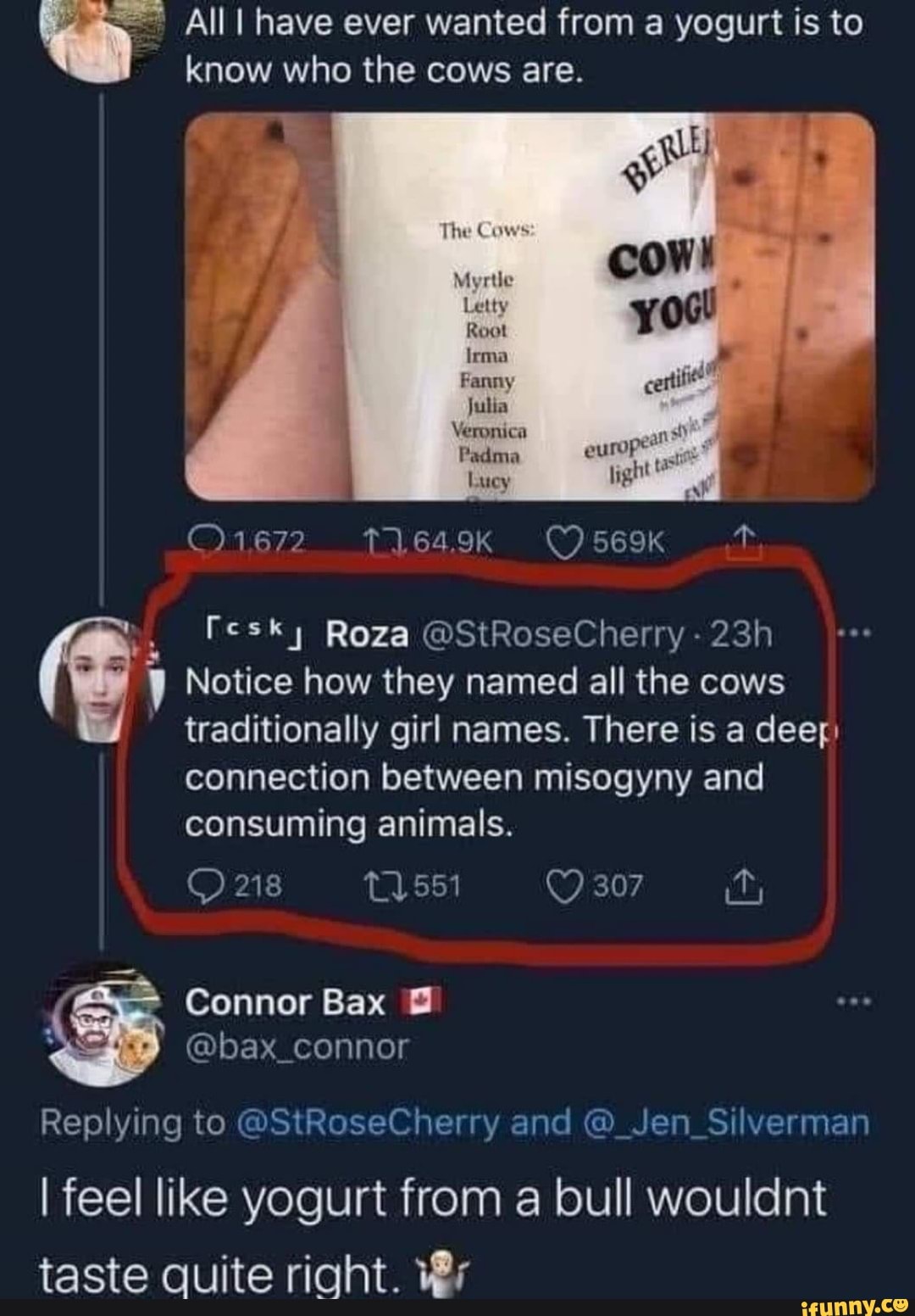 All I have ever wanted from a yogurt is to know who the cows are.
1672 (569K
Roza @StRoseCherry
Notice how they named all the cows traditionally girl names. There is a deep:
connection between misogyny and consuming animals.
218 Q) 307
Connor Bax
@bax_connor
Replying to @StRoseCherry and Jen Si verman
I feel like yogurt from a bull wouldnt taste quite right.