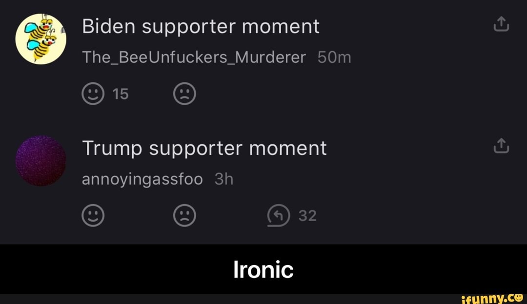 Biden supporter moment
The_BeeUnfuckers_Murderer
Trump supporter moment
annoyingassfoo
32
Ironic - Ironic