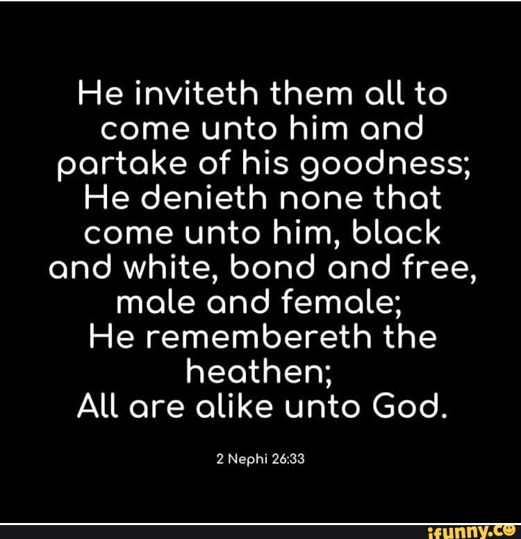 He inviteth them all to
come unto him and
partake of his goodness;
He denieth none that
come unto him, black
and white, bond and free,
male and female;
He remembereth the
heathen;
All are alike unto Goo.
2 Nephi 26:33