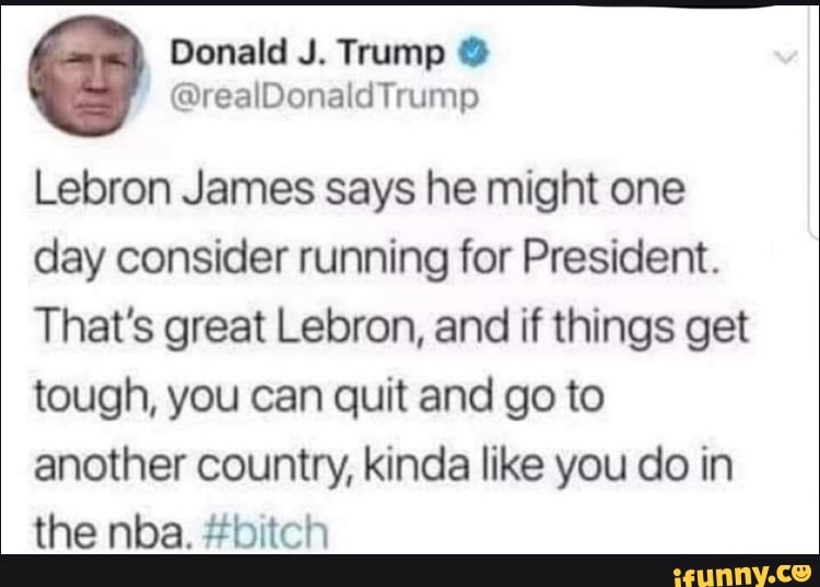 Donald J. Trump
@realDonaldTrump
Lebron James says he might one day consider running for President.
That's great Lebron, and if things get tough, you can quit and go to another country, kinda like you do in the nba. #bitch