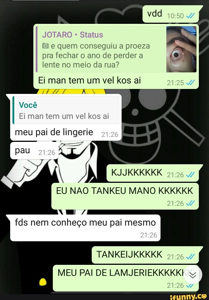 JOTARO Status
e quem conseguiu a proeza
pra fechar o ano de perder a
lente no meio da rua? À
Ei man tem um vel kos ai
Você
Ei man tem um vel kos ai
meu pai de lingerie
fds nem conheço meu pai mesmo
x