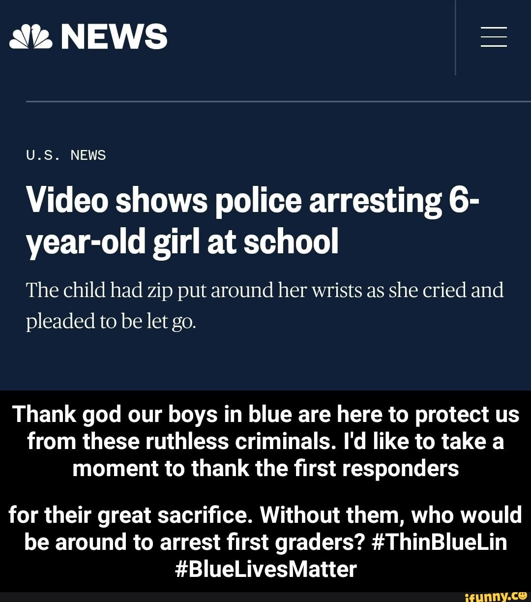 A NEWS
Video shows police arresting 6-
year-old girl at school
The child had zip put around her wrists as she cried and
pleaded to be let go.
Thank god our boys in blue are here to protect us
from these ruthless criminals. I'd like to take a
moment to thank the first responders
for their great sacrifice. Without them, who would
be around to arrest first graders? #ThinBlueLin - for their great sacrifice. Without them, who would be around to arrest first graders? #ThinBlueLin #BlueLivesMatter