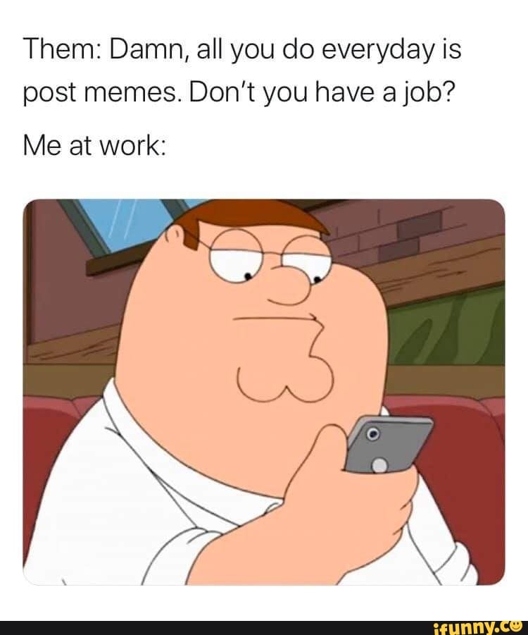Them: Damn, all you do everyday is
post memes. Don't you have a job?
Me at work: