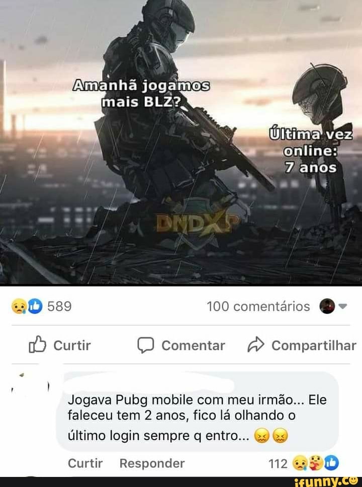 manha joga
tina voz
589 100 comentários O -
Curtir Comentar Compartilhar
Jogava Pubg mobile com meu irmão... Ele faleceu tem 2 anos, fico lá olhando o
último login sempre q entro...
Curtir Responder 112