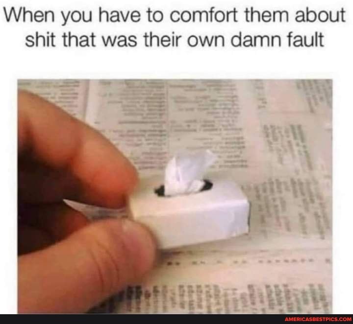 When you have to comfort them about shit that was their own damn fault
Doyte ty