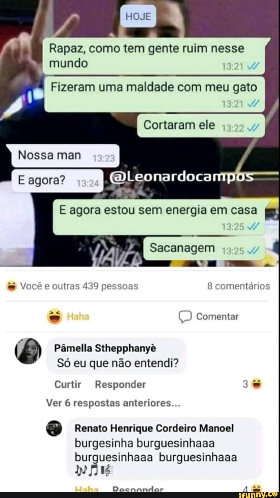 HOJE
Rapaz, como tem gente ruim nesse mundo
Fizeram uma maldade com meu gato
Cortaram ele
Nossa man
agora?
E agora estou sem energia em casa
Sacanagem
Você e outras 439 pessoas 8 comentários
Comentar
Pâmella Sthepphanyê
Só eu que não entendi?
Curtir Responder
Ver 6 respostas anteriores...
Renato Henrique Cordeiro Manoel burgesinha burguesinhaaa burguesinhaaa burguesinhaaa
Dacnandar