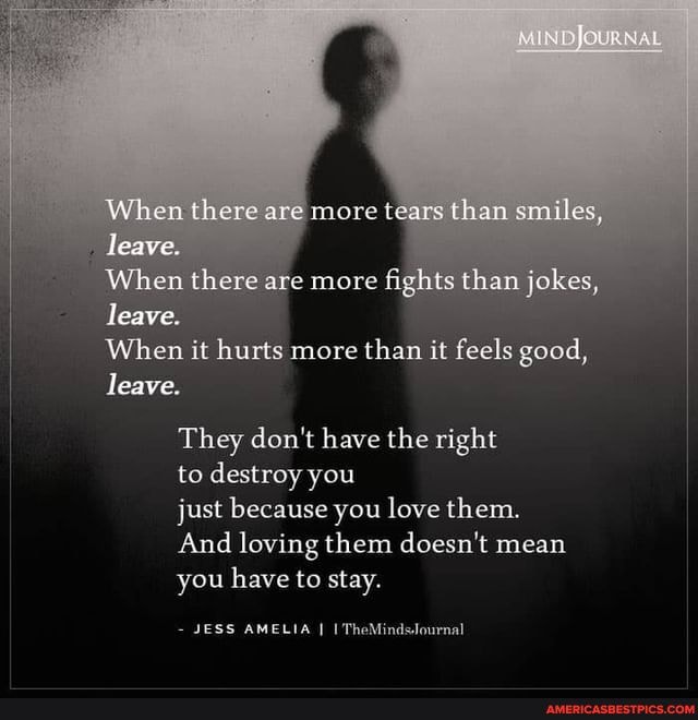When there are more tears than smiles,
leave.
When there are more fights than jokes, leave.
When it hurts more than it feels good, leave.
They don't have the right to destroy you just because you love them.
And loving them doesn't mean.
you have to stay.
JESS