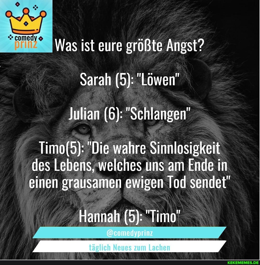 comedy
Was ist eure größte Angst?
Sarah (5): "Löwen"
Julian (6): "Schlangen"
"Die wahre Sinnlosigkeit
des Lebens, welches uns am Ende in einen grausamen ewigen Tod sendet"
Hannah (5): "Timo"
@comedyprinz
täglich Neues zum Lachen