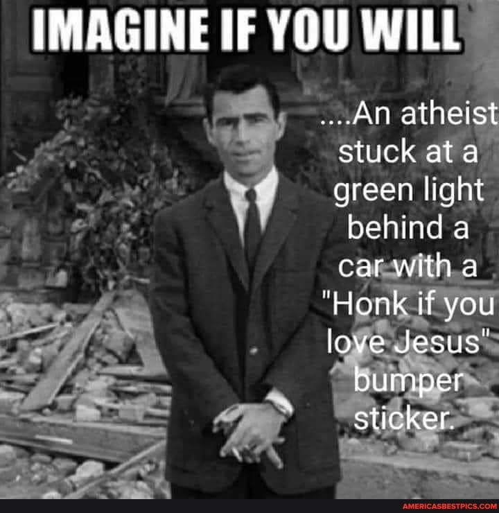 IMAGINE IF YOU WILL
An atheist stuck at ata green light behind a car with a
"Honk if you love Jesus"
bumper sticker.