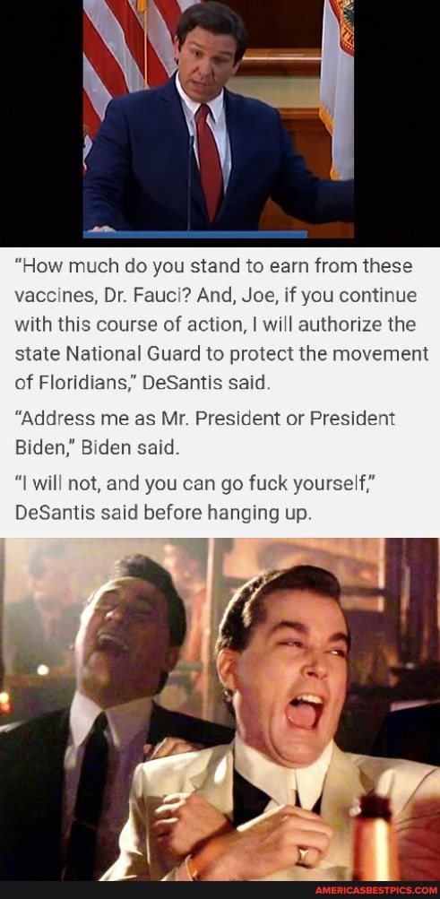 "How much do you stand to earn from these vaccines, Dr. Fauci? And, Joe, if you continue with this course of action, I will authorize the state National Guard to protect the movement of Floridians," DeSantis said
"Address me as Mr. President or President
Biden," Biden said.
will not, and you can go fuck yourself"
DeSantis said before hanging up