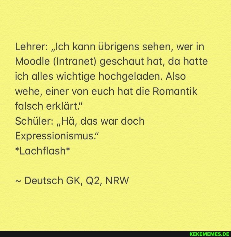 Lehrer: "Ich kann übrigens sehen, wer in
Moodle (Intranet) geschaut hat, da hatte ich alles wichtige hochgeladen. Also wehe, einer von euch hat die Romantik falsch erklärt!
Schüler: "Hä, das war doch
Expressionismus."
*Lachflash*
Deutsch GK, NRW