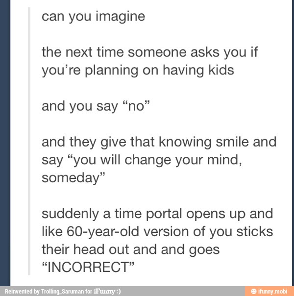 imagine
the next time someone asks you if
you're planning on having kids
and they give that knowing smile and
say "you will change your mind,
someday"
suddenly a time portal opens up and
like 60-year-old version of you sticks
their head out and and goes
"INCORRECT"