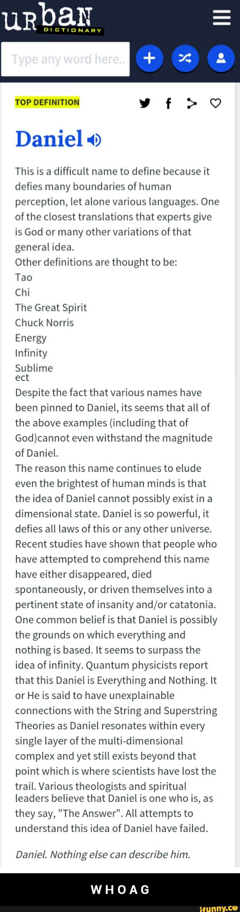 uRbaN
DICTIONARY
Daniel
This is a difficult name to define because it
defies many boundaries of human
perception, let alone various languages. One
of the closest translations that experts give
is God or many other variations ofthat
general idea.
Other definitions are thought to be:
Tao
Chi
The Great Spirit
Chuck Norris
Energy
Infinity
Sublime
ect
Despite the fact that various names have
been pinned to Daniel, its seems that all of
the above examples (including that of
God)cannot even withstand the magnitude
of Daniel.
The reason this name continues to elude
the brightest of minds is that - W H O A G