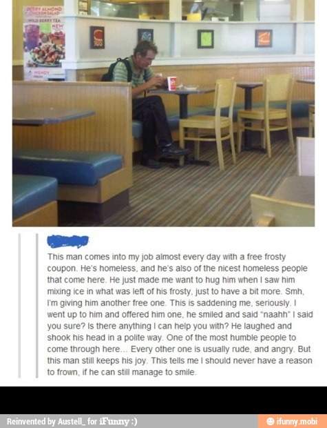 This man comes into my job almost every day with a free frosty
coupon. He's homeless, and he's also of the nicest homeless people
that come here. He just made me want to hug him when I saw him
mixing ice in what was left of his frosty, just to have a bit more. Smh,
'm giving him another free one. This is saddening me, seriously. I
went up to him and offered him one, he smiled and said "naahh
I
said
you sure? Is there anything I can help you with? He laughed and
shook his head in a polite way. One of the most humble people to
come through here... Every other one is usually rude, and angry. But
this man still Keeps his joy. This tells me I should never have a reason
to frown, ithe can still manage to smile.