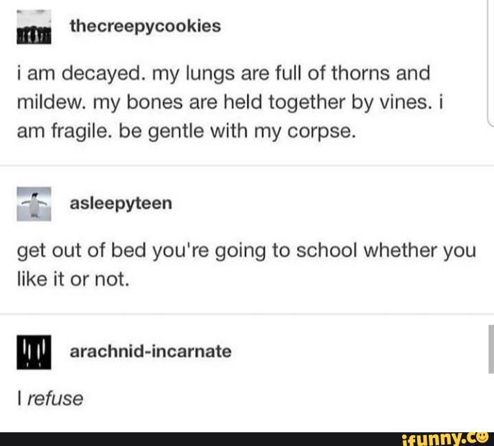 iam decayed. my lungs are full of thorns and
mildew. my bones are held together by vines. i
am fragile. be gentle with my corpse.
get out of bed you're going to school whether you
like it or not.
mM arachnid-incarnate
I refuse
