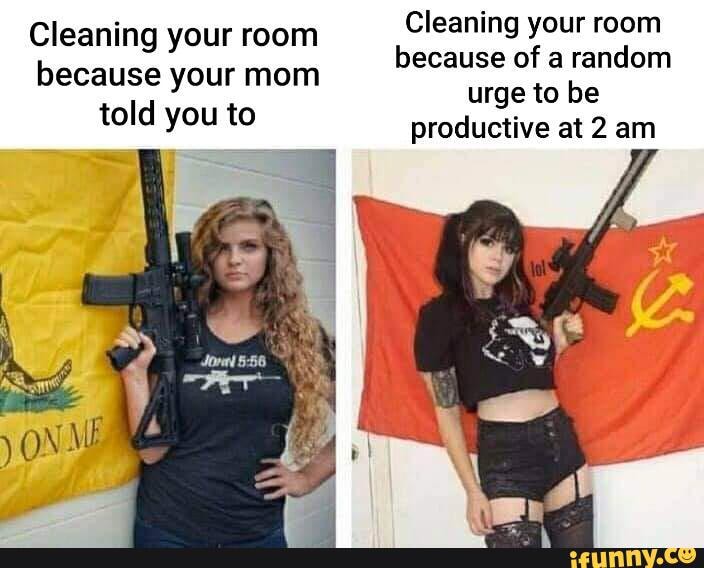 Cleaning your room Cleaning your room because of a random
urge to be productive at 2 am
because your mom told you to