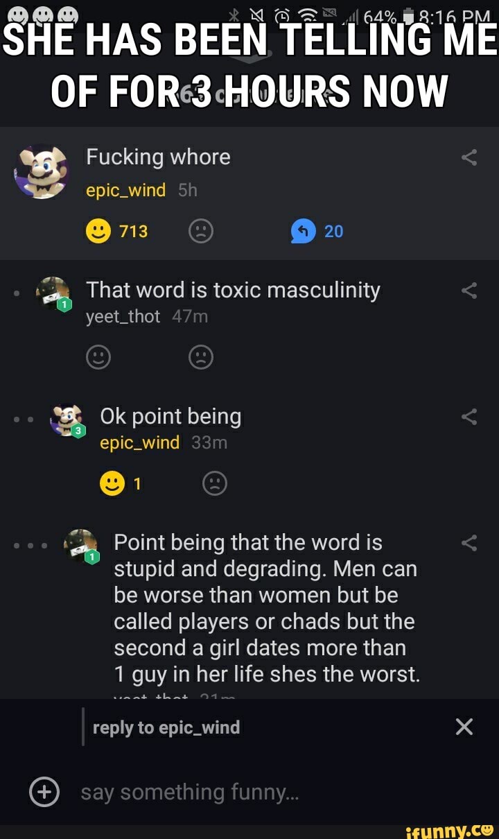 (a SHE HAS BEEN TELLI E
masculinity
a Point being that the word is
stupid and degrading. Men can
be worse than women but be
called players or chads but the
second a girl dates more than
1 guy in her life shes the worst.