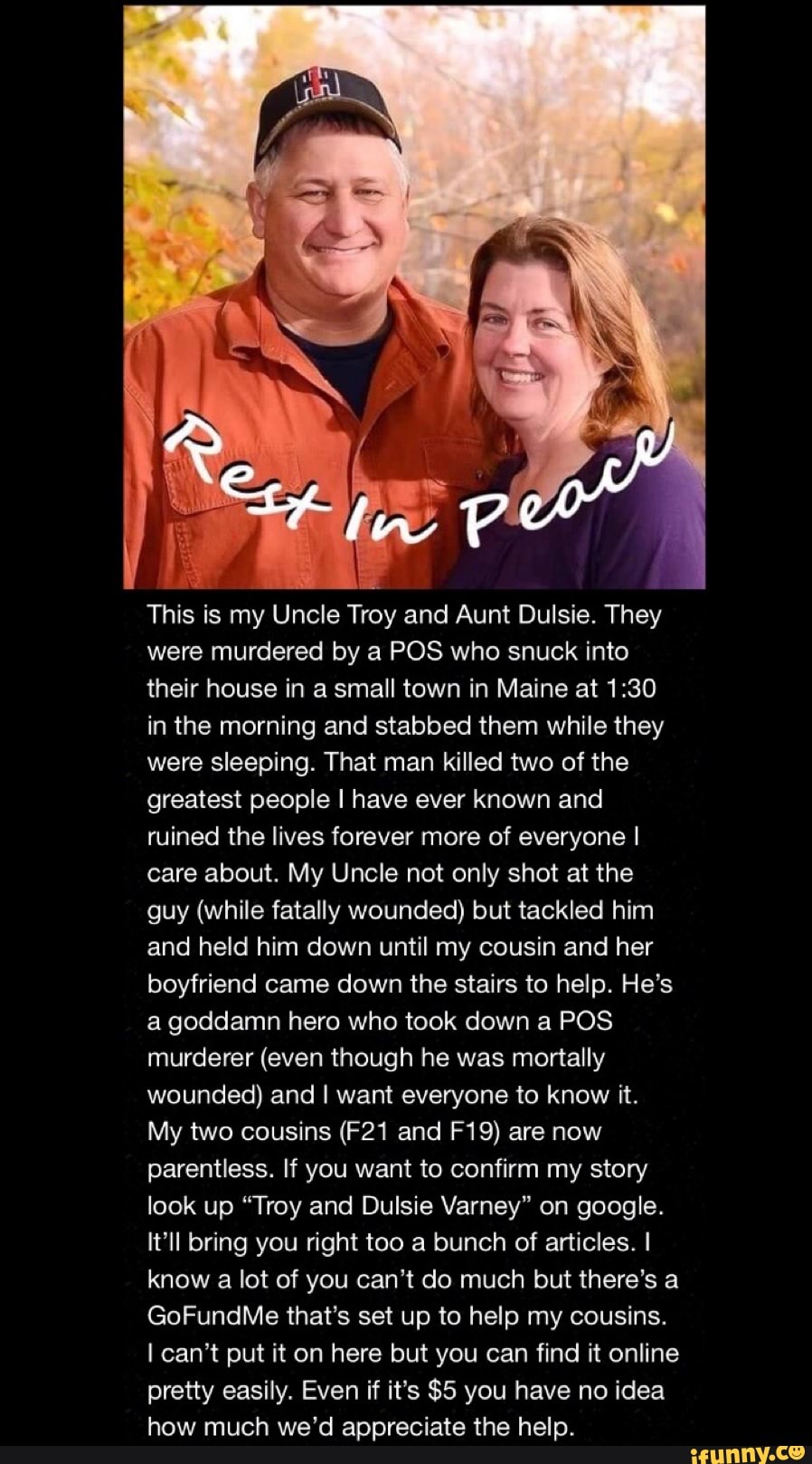 This is my Uncle Troy and Aunt Dulsie. They were murdered by a POS who snuck into their house in a small town in Maine at in the morning and stabbed them while they were sleeping. That man killed two of the greatest people I have ever known and ruined the lives forever more of everyone I care about. My Uncle not only shot at the guy (while fatally wounded) but tackled him and held him down until my cousin and her boyfriend came down the stairs to help. He's a goddamn hero who took down a POS murderer (even though he was mortally wounded) and I want everyone to know it.
My two cousins and are now parentless. If you want to confirm my story look up "Troy and Dulsie Varney" on google.
It'll bring you right too a bunch of articles. I know a lot of you can't do much but there's a
GoFundMe that's set up to help my cousins.
I can't put it on here but you can find it online pretty easily. Even if it's $5 you have no idea how much we'd appreciate the help.