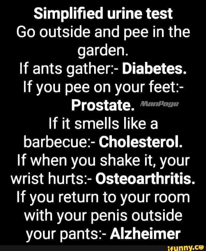 Simplified urine test
Go outside and pee in the
garden.
If ants gather:- Diabetes.
If you pee on your feet:-
Prostate. "7"
If it smells like a
barbecue:- Cholesterol.
If when you shake it, your
wrist hurts:- Osteoarthritis.
If you return to your room
with your penis outside
your pants:- Alzheimer
