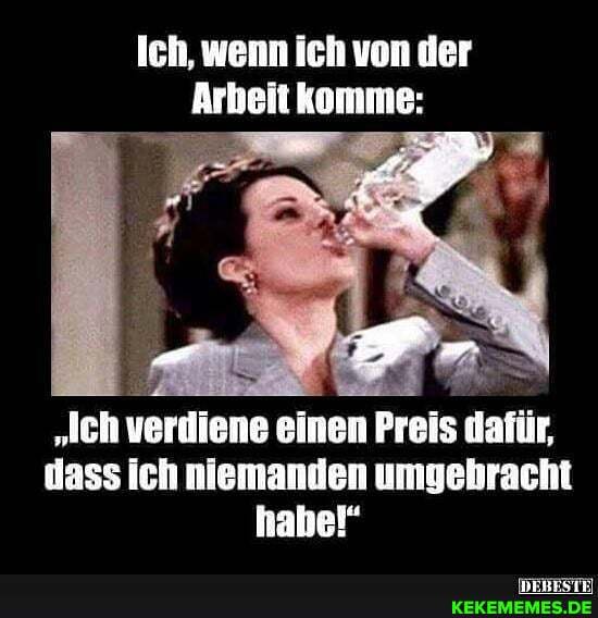 Ich, wenn ich von der
Arbeit komme:
"Jch verdiene einen Preis dafür, dass ich niemanden umgebracht