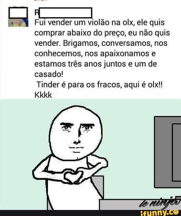 Fui
E
um violão na olx, ele quis
comprar abaixo do preço, eu não quis
vender. Brigamos, conversamos, nos
conhecemos, nos apaixonamos e
estamos três anos juntos e um de
casado!
Tinder é para os fracos, aqui é olx!!