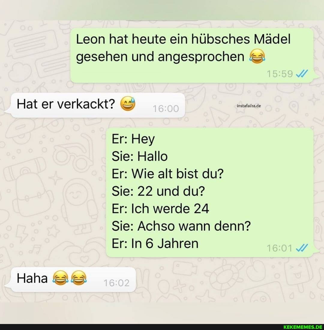 Leon hat heute ein hübsches Mädel gesehen und angesprochen
Hat er verkackt? ce
Er: Hey
Sie: Hallo
Er: Wie alt bist du?
Sie: 22 und du?
Er: Ich werde 24
Haha
Sie: Achso wann denn?
Er: In 6 Jahren