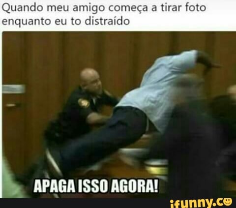 Quando meu amigo começa a tirar foto
enquanto eu to distraído
N
APAGA ISSO AGORA!