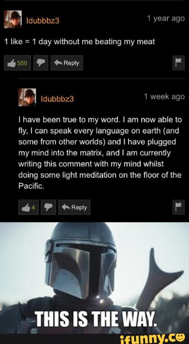 Idubbbz3
1 like = 1 day without me beating my meat
16550 Reply
Idubbbz3 week ago have been true to my word. am now able to fly, can speak every language on earth (and some from other worlds) and have plugged my mind into the matrix, and I am currently writing this comment with my mind whilst doing some light meditation on the floor of the
Pacific.
F Reply
THIS IS THE WAY.