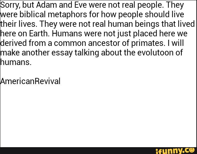 Sorry, but Adam and Eve were not real people. They
ere biblical metaphors for how people should live
heir lives. They were not real human beings that lived
here on Earth. Humans were notjust placed here we
erived from a common ancestor of primates. I will
make another essay talking about the evolutoon of
humans.
mericanRevival