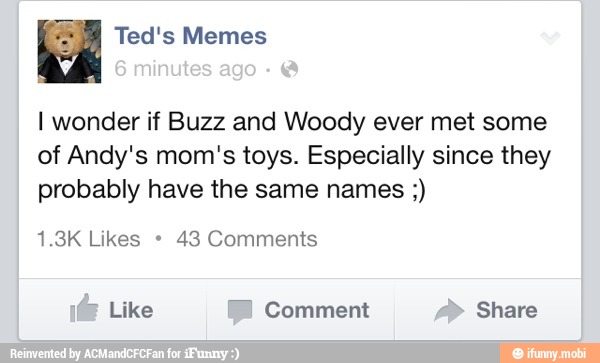 I wonder if Buzz and Woody ever met some
of Andy's mom's toys. Especially since they
probably have the same names 43 Comments