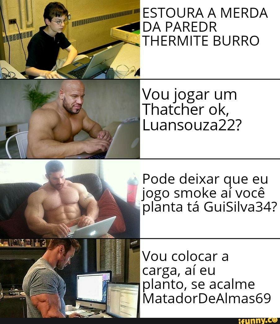 ESTOURA A MERDA
= DA PAREDR
= THERMITE BURRO
Vou jogar um
Pode deixar que eu
jogo smoke al vocé
planta ta GuiSilva34?
Vou colocar a
carga, aí eu
planto, se acalme