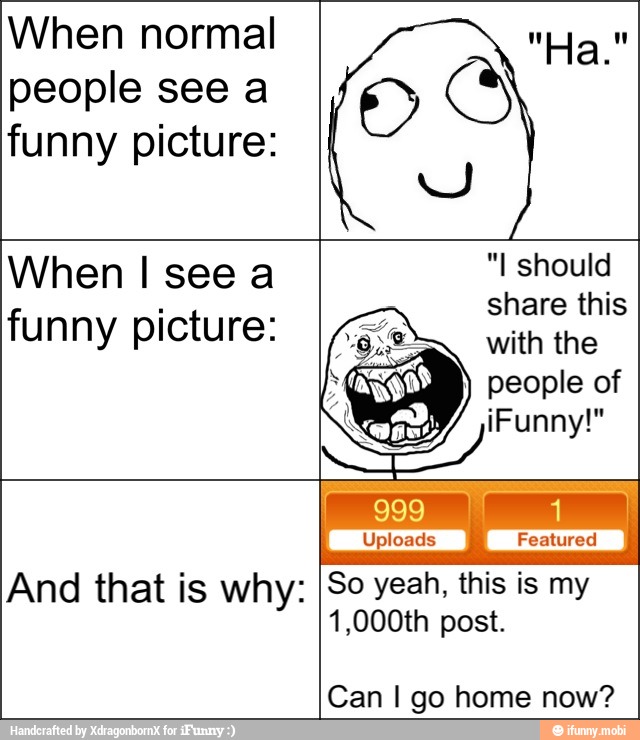 When normal
people see a
funny picture:
And that is why: So yeah, this is my
1,000th post.
Can I go home now?
