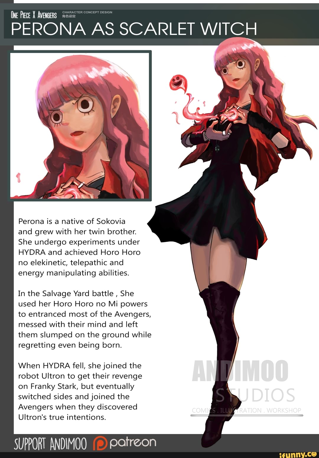 (NE Plece AVENGERS
PERONA AS SCARLET WITCH
Perona is a native of Sokovia and grew with her twin brother.
She undergo experiments under
HYDRA and achieved Horo Hora no elekinetic, telepathic and energy manipulating abilities.
In the Salvage Yard battle , She used her Horo Horo no Mi powers to entranced most of the Avengers, messed with their mind and left them slumped on the ground while regretting even being born.
When HYDRA fell, she joined the robot Ultron to get their revenge on Franky Stark, but eventually switched sides and joined the
Avengers when they discovered
Ultron's true intentions.
PORT ANDIMOO Patreon