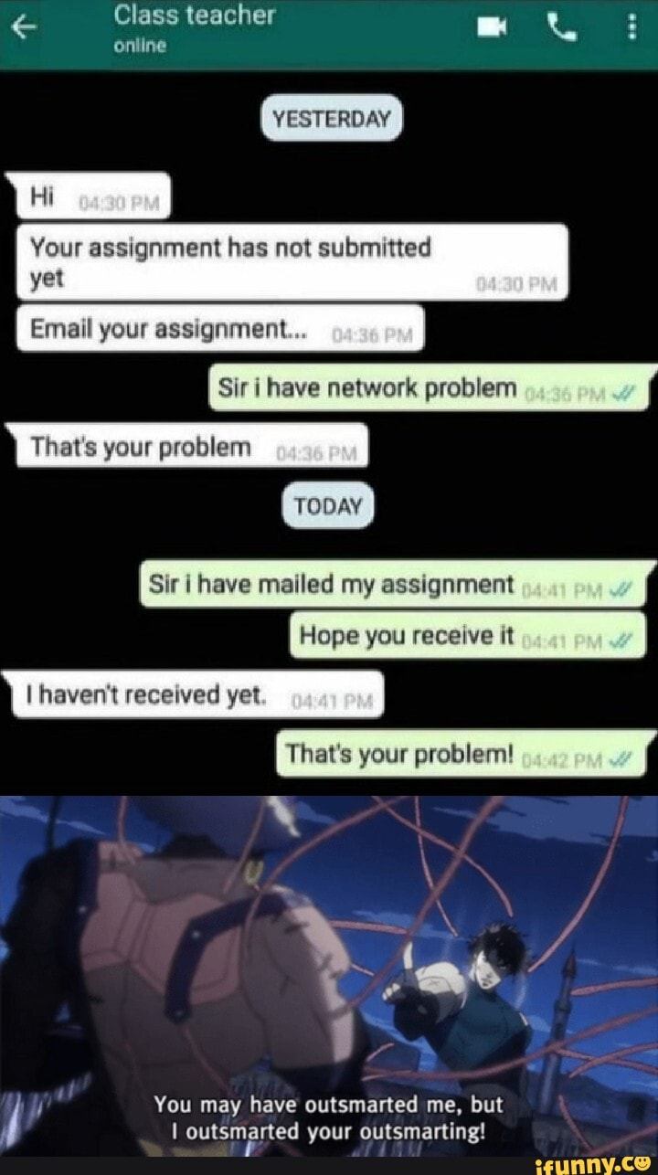 YESTERDAY
Sir I have mailed my assignment
Hope you receive it
That's your problem!
You may have outsmarted me, but
I outsmarted your outsmarting!