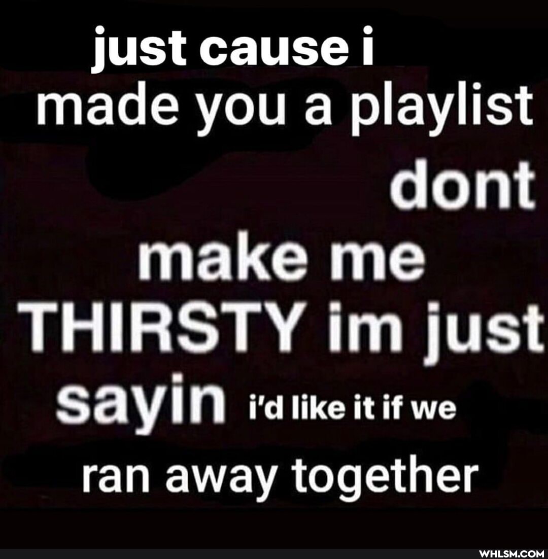 just cause made you a playlist dont make me
THIRSTY im just
SAYIN idlike it it we ran away together