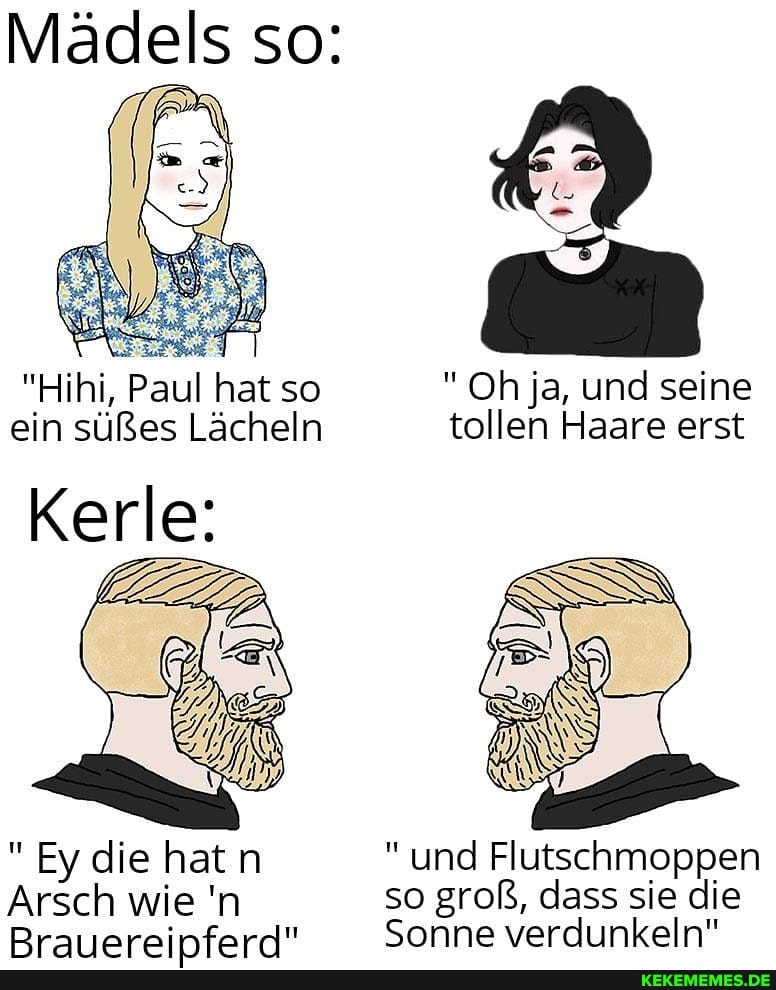 Mädels so:
"Hihi, Paul hat so "Oh ja, und seine ein süßes Lächeln tollen Haare erst
Kerle:
Ey die hatn und Flutschmoppen
Arsch wie 'n so groß, dass sie die
Rraiierninforn!" Sonne verdunkeln"