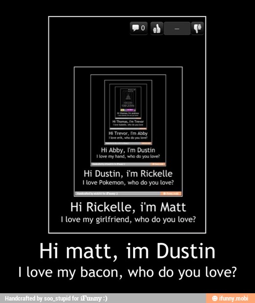 Hi Rickelle, im Matt
I love my
girlfriend, who do you love?
Hi matt, im Dustin
I love my bacon, who do you love? - Hi matt, im Dustin
I love my bacon, who do you love?