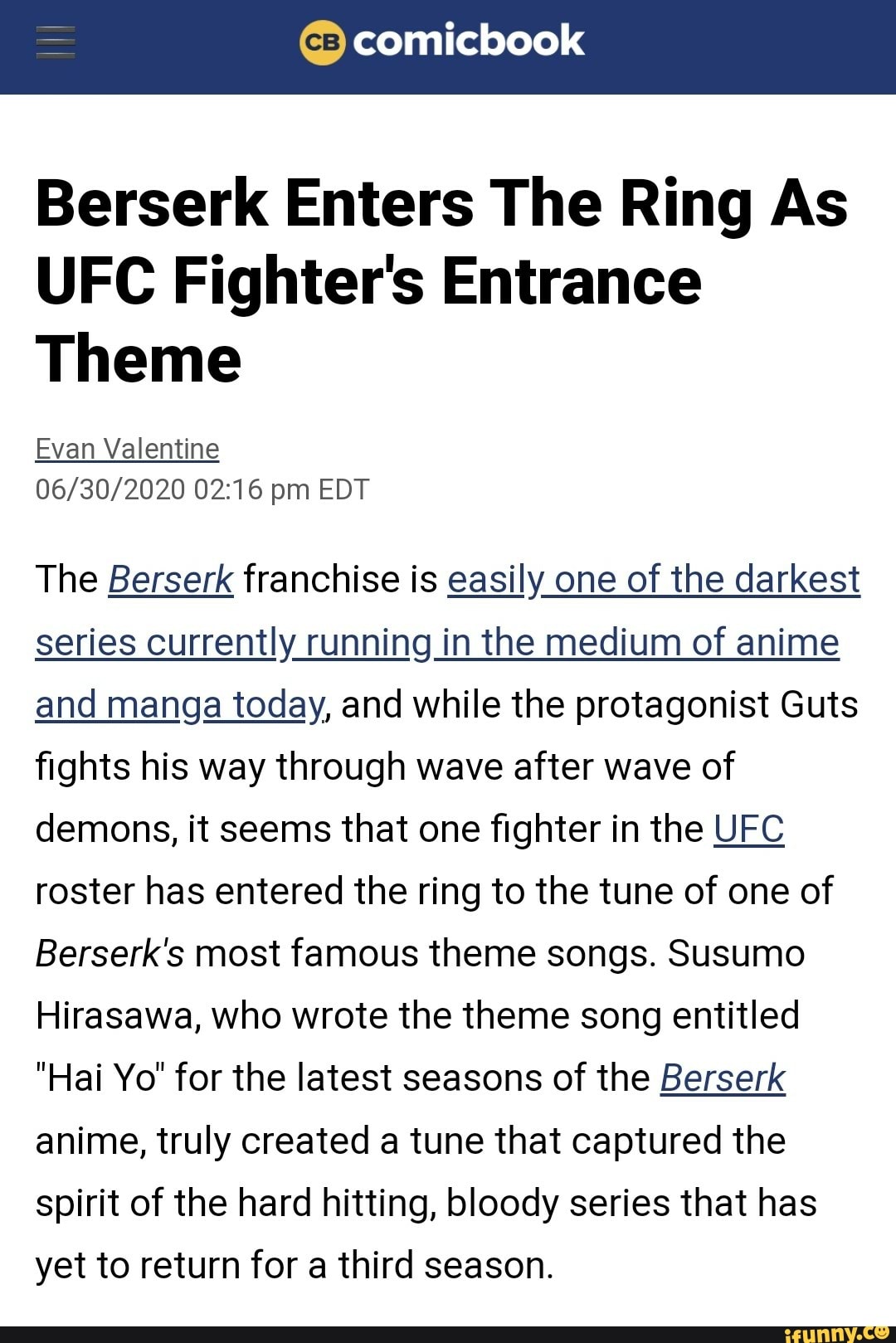Berserk Enters The Ring As
UFC Fighter's Entrance
Theme
Evan Valentine
06/30/2020 02:16 pm EDT
The Berserk franchise is easily one of the darkest
series currently running in the medium of anime
and manga today, and while the protagonist Guts
fights his way through wave after wave of
demons, it seems that one fighter in the UFC
roster has entered the ring to the tune of one of
Berserk's most famous theme songs. Susumo
Hirasawa, who wrote the theme song entitled
"Hai Yo" for the latest seasons of the Berserk
anime, truly created a tune that captured the
spirit of the hard hitting, bloody series that has
yet to return for a third season.