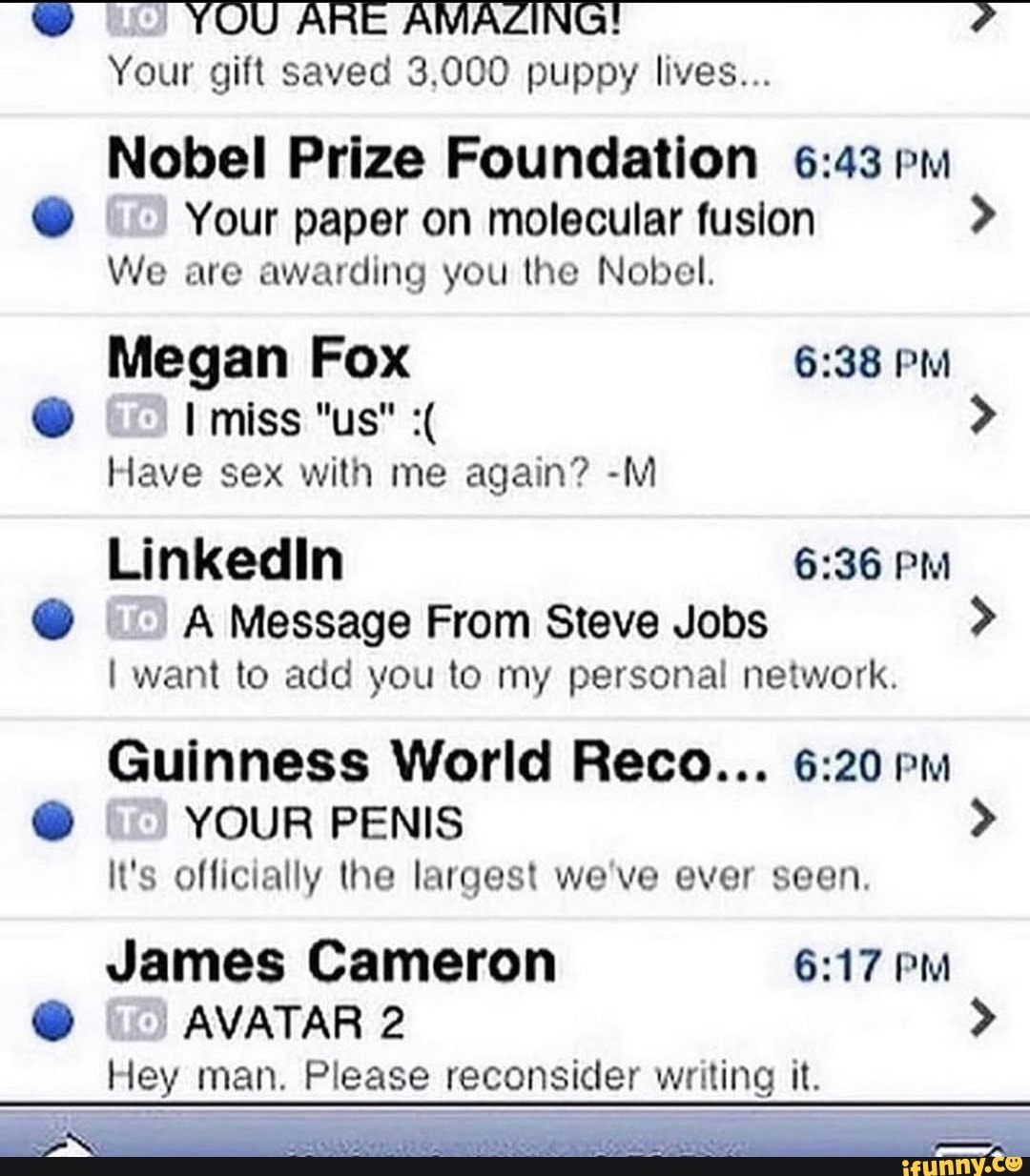 ARIE AMAZING!
Your gift saved 3.000 puppy lives...
Nobel Prize Foundation pm
@ Your paper on molecular fusion >
We are awarding you the Nobel.
Megan Fox PM
@ I miss "us" >
Have sex with me again? -M
PM
@ A Message From Steve Jobs >
I want to add you to my personal network.
Guinness World Reco... pm
@ YOUR PENIS >
It's officially the largest we've ever seen.
James Cameron PM
@ AVATAR 2 >
Hey man. Please reconsider writing it.