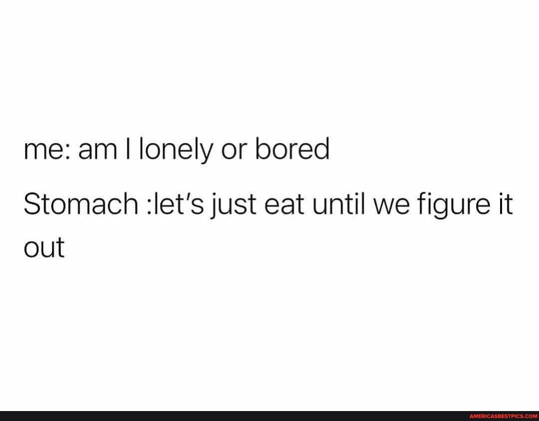 me: am I lonely or bored
Stomach :let's just eat until we figure it out