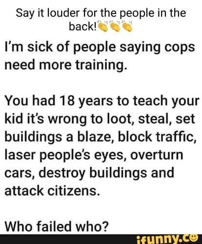 Say it louder for the people in the back!
I'm sick of people saying cops need more training.
You had 18 years to teach your kid it's wrong to loot, steal, set buildings a blaze, block traffic, laser people's eyes, overturn cars, destroy buildings and attack citizens.
Who failed who?