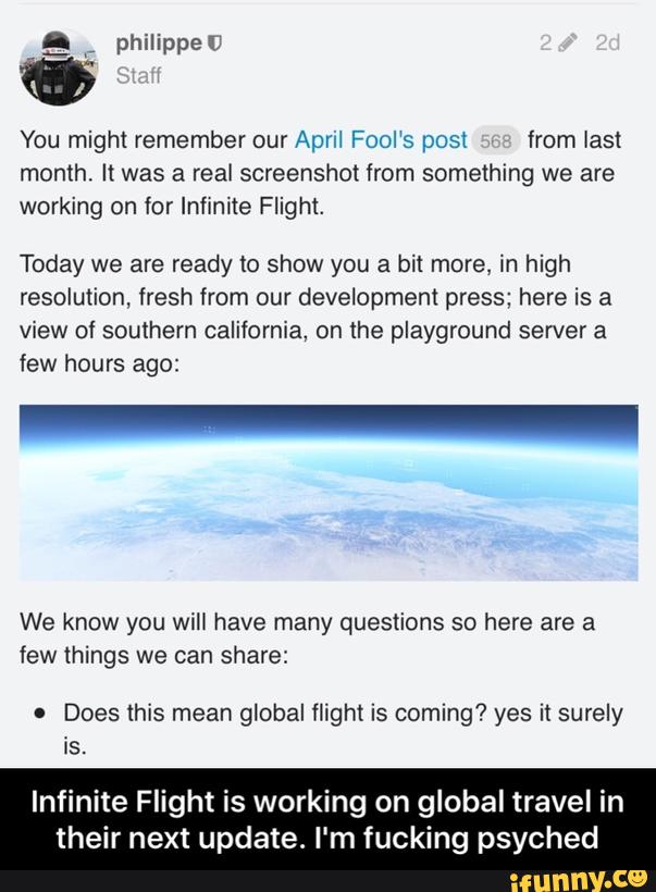 You might remember our Apm Fool‘s post from last
month. It was a real screenshot from something we are
working on for Infinite Flight.
Today we are ready to show you a bk more, in high
resolution, fresh from our developmem press; here is a
view of southern california, on the playground sewer a
few hours ago:
We know you will have many questions so here are a
few things we can share:
. Does this mean global flight is coming? yes it surely
is.
Infinite Flight is working on global travel in
their next update. I'm fucking psyched - Infinite Flight is working on global travel in their next update. I'm fucking psyched
