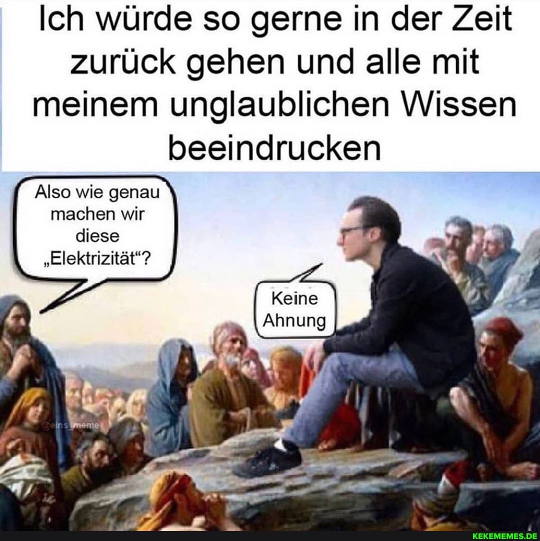 Ich würde so gerne in der Zeit zurück gehen und alle mit meinem unglaublichen Wissen beeindrucken
Keine
Ahnung
Also wie genau machen wir diese
"Elektrizität?
ff