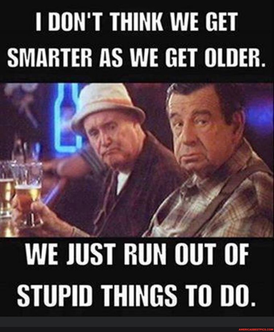 I DON'T THINK WE GET SMARTER AS WE GET OLDER.
WE JUST RUN OUT OF STUPID THINGS TO DO.