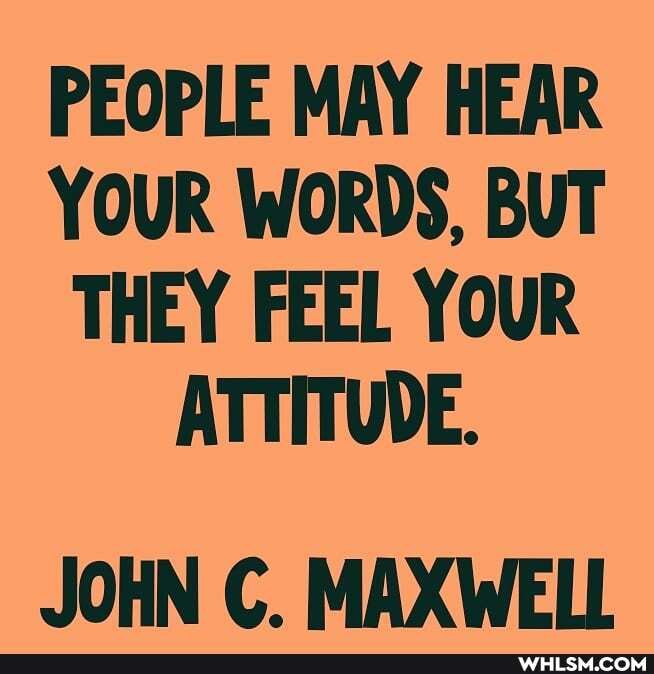 PEOPLE MAY HEAR YOUR WORDS, BUT THEY FEEL YOUR ATTITUDE.
JOHN C. MAXWELL