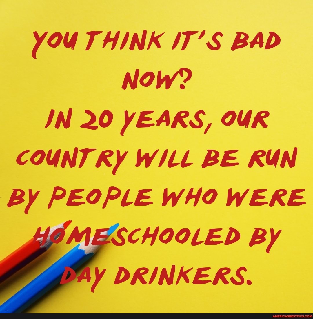 YOU THINK /T'S BAD Now?
IN 20 YEARS, OUR COUNT RY WILL BE RUN By PEOPLE WHO WERE
MESCHOOLED By
AY DRINKERS.