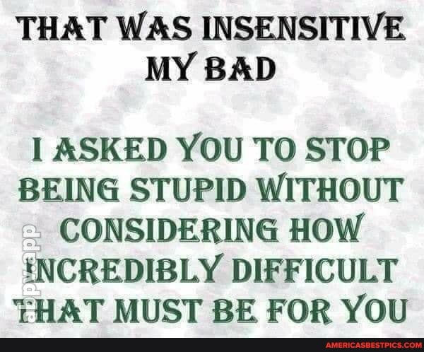 THAT WAS INSENSITIVE MY BAD
I ASKED YOU TO STOP BEING STUPID WITHOUT CONSIDERING HOW
'INCREDIBLY DIFFICULT THAT MUST BE FOR YOU