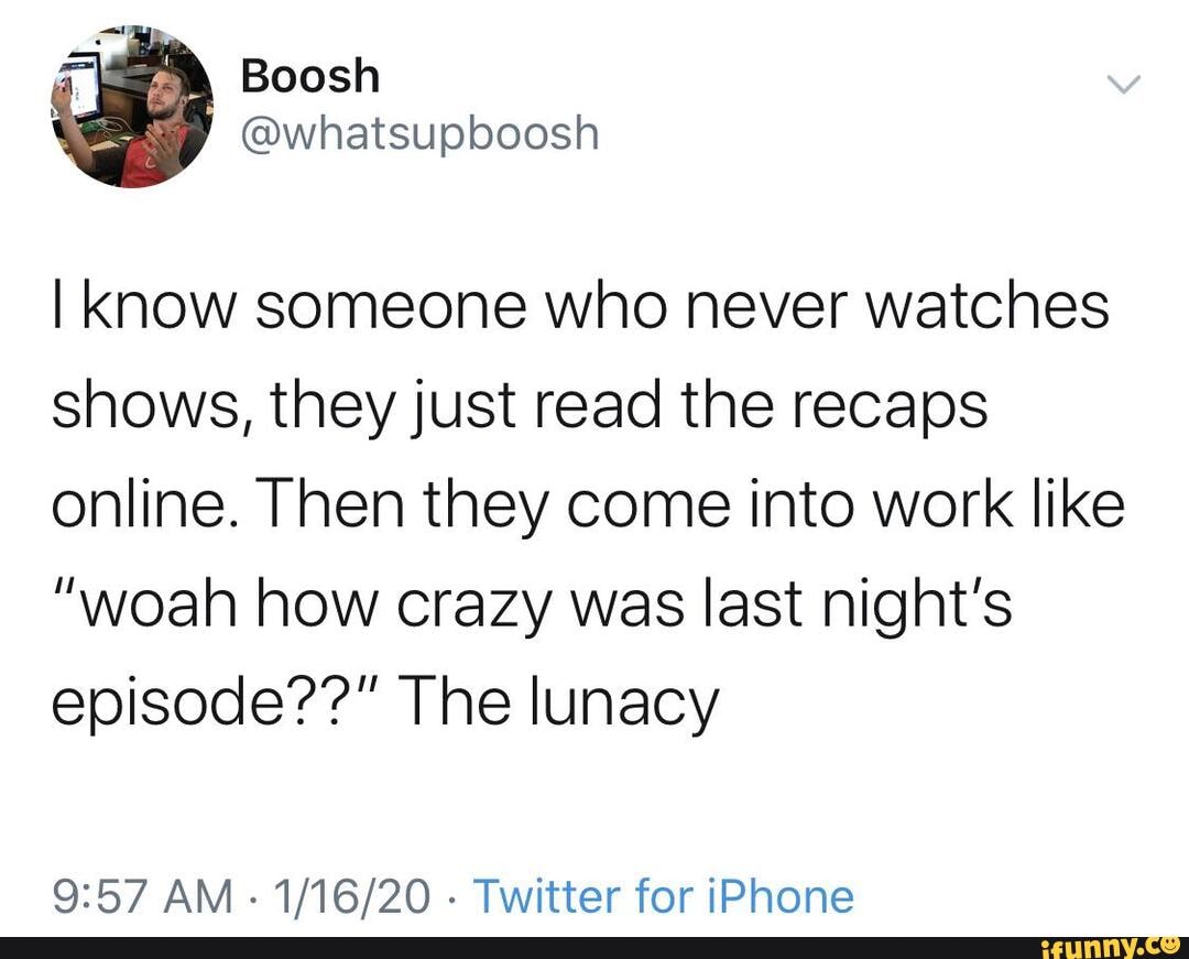 I know someone who never watches
shows, they just read the recaps
online. Then they come into work like
"woah how crazy was last night's
episode??" The lunacy
9:57 AM
1/16/20 Twitter for iPhone