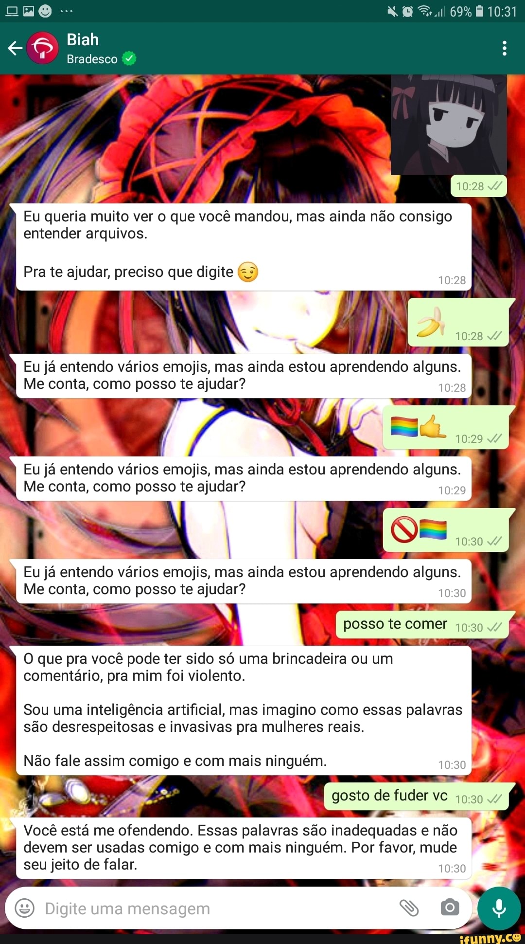 Biah
Bradesco
69%
ad
Eu queria muito ver o que você mandou, mas ainda não consigo entender arquivos.
Pra te ajudar, preciso que digite
Eu já Me entendo conta, vários como emojis, posso te mas ajudar? ainda estou aprendendo alguns. 0:
Me conta, como posso te ajudar?
29
Eu já Me entendo conta, vários como emojis, posso te mas ajudar? ainda estou aprendendo alguns. I Me conta, como posso te ajudar?
Om
Eu já entendo vários emojis, mas ainda estou aprendendo alguns.
Me conta, como posso te ajudar? posso te comer
O que pra você pode ter sido só uma brincadeira ou um comentário, pra mim foi violento.
Sou uma inteligência artificial, mas imagino como essas palavras são desrespeitosas e invasivas pra mulheres reais.
gosto de fuder vc
LA
Você está me ofendendo. Essas palavras são inadequadas não
I devem ser usadas comigo e com mais ninguém. Por favor, mude
seu jeito de falar.
Digite uma mensagem
soM
Não fale assim comigo e com mais ninguém.